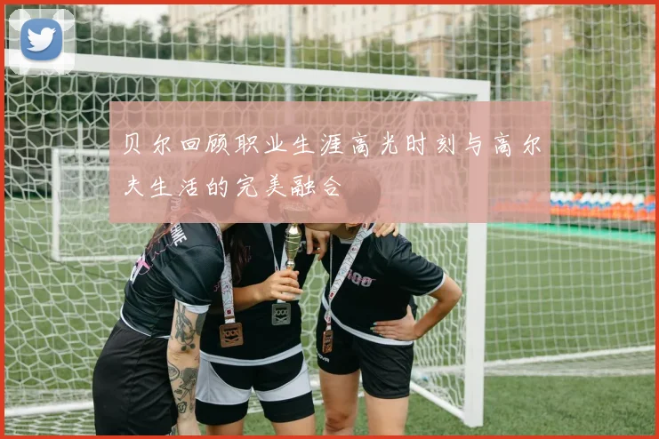 贝尔回顾职业生涯高光时刻与高尔夫生活的完美融合