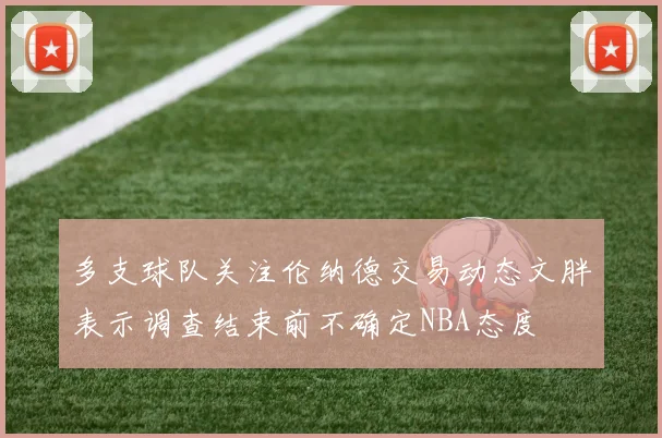 多支球队关注伦纳德交易动态文胖表示调查结束前不确定NBA态度