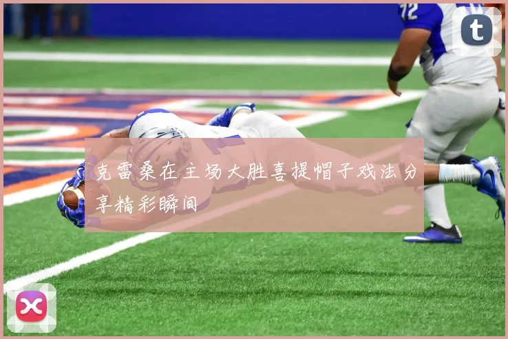 克雷桑在主场大胜喜提帽子戏法分享精彩瞬间