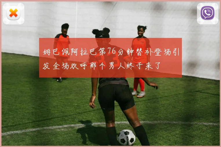 姆巴佩阿拉巴第76分钟替补登场引发全场欢呼那个男人终于来了