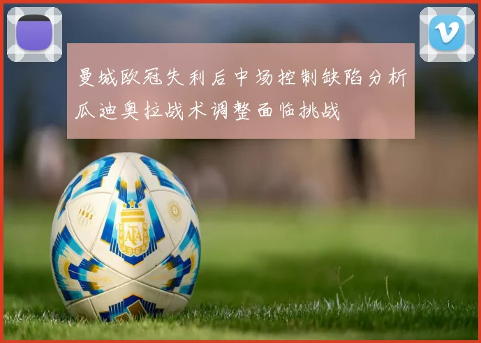 曼城欧冠失利后中场控制缺陷分析瓜迪奥拉战术调整面临挑战
