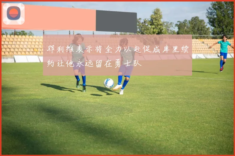 邓利维表示将全力以赴促成库里续约让他永远留在勇士队