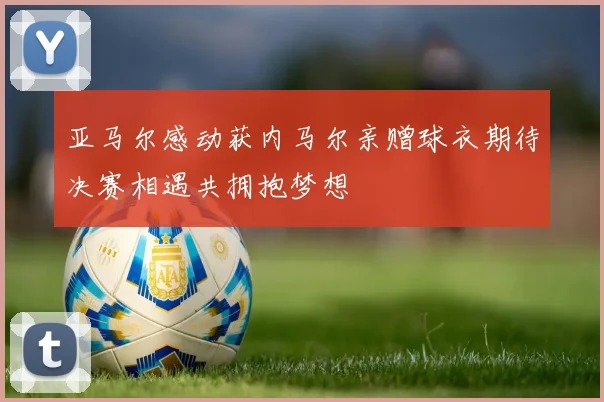 亚马尔感动获内马尔亲赠球衣期待决赛相遇共拥抱梦想