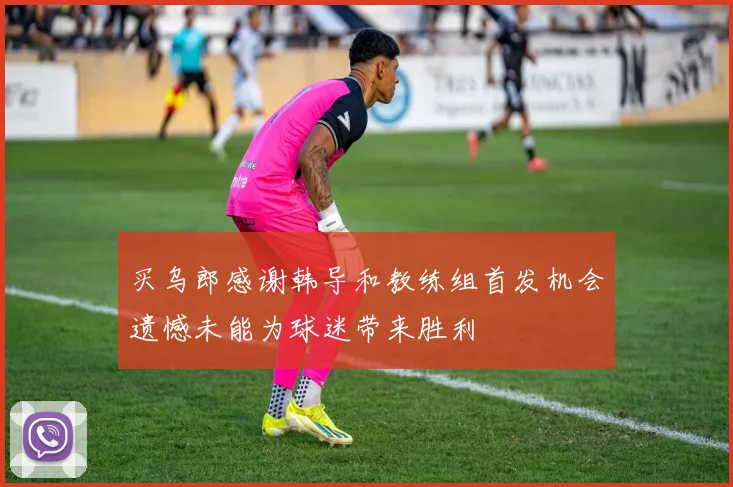 买乌郎感谢韩导和教练组首发机会遗憾未能为球迷带来胜利