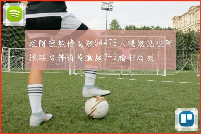 迈阿密热情高涨64478人现场见证阿根廷与佛得角激战3-2精彩对决