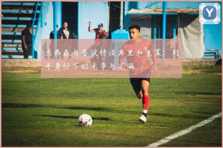 杰弗森与香波特谈库里和克莱：对手身份下的竞争与不满