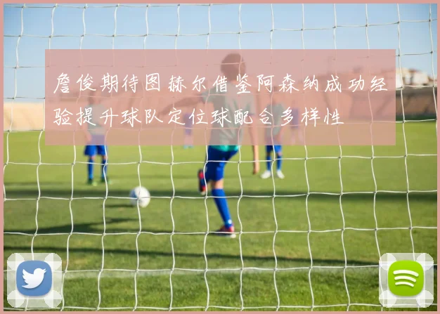 詹俊期待图赫尔借鉴阿森纳成功经验提升球队定位球配合多样性