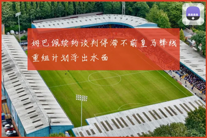 姆巴佩续约谈判停滞不前皇马锋线重组计划浮出水面