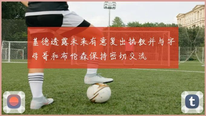 基德透露未来有意复出执教并与字母哥和布伦森保持密切交流