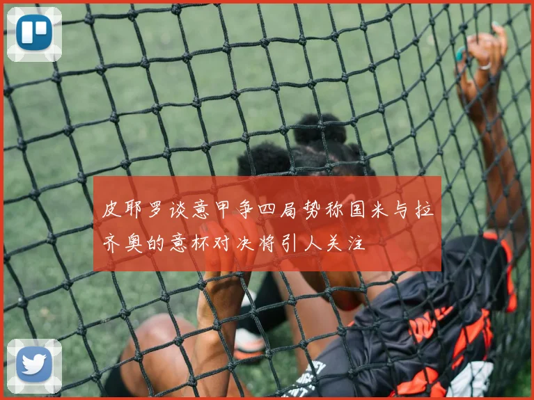 皮耶罗谈意甲争四局势称国米与拉齐奥的意杯对决将引人关注