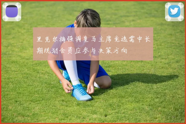 里克尔梅强调皇马主席竞选需中长期规划会员应参与决策方向