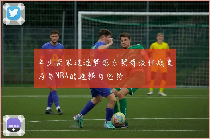 年少离家追逐梦想东契奇谈征战皇马与NBA的选择与坚持