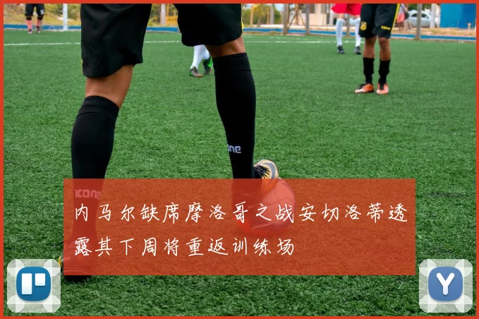 内马尔缺席摩洛哥之战安切洛蒂透露其下周将重返训练场