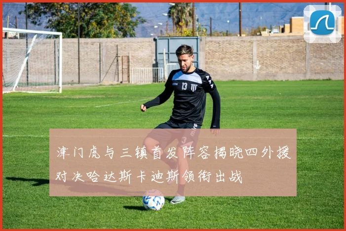 津门虎与三镇首发阵容揭晓四外援对决哈达斯卡迪斯领衔出战