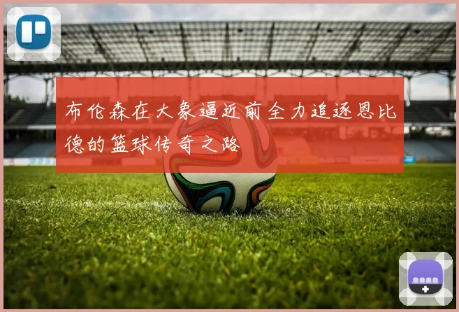布伦森在大象逼近前全力追逐恩比德的篮球传奇之路
