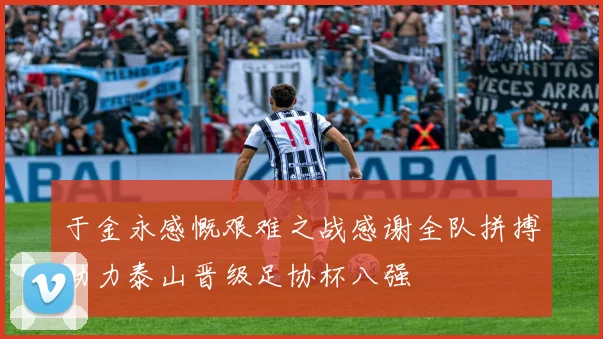 于金永感慨艰难之战感谢全队拼搏助力泰山晋级足协杯八强